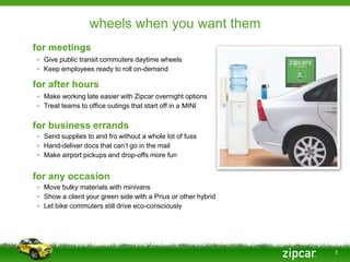 wheels when you want them
for meetings
• Give public transit commuters daytime wheels
• Keep employees ready to roll on-demand

for after hours
• Make working late easier with Zipcar overnight options
• Treat teams to office outings that start off in a MINI


for business errands
• Send supplies to and fro without a whole lot of fuss
• Hand-deliver docs that can’t go in the mail
• Make airport pickups and drop-offs more fun


for any occasion
• Move bulky materials with minivans
• Show a client your green side with a Prius or other hybrid
• Let bike commuters still drive eco-consciously




                                                               5
 