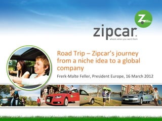 Road Trip – Zipcar’s journey
from a niche idea to a global
company
Frerk-Malte Feller, President Europe, 16 March 2012




                                                      [1]
 