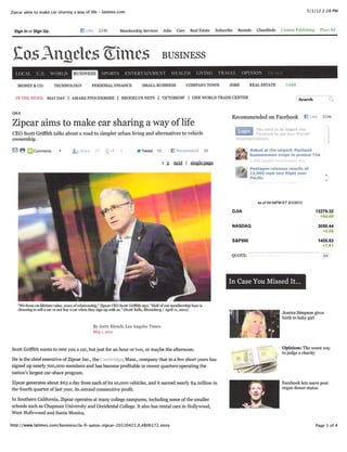 Zipcar aims to make car sharing a way of life - latimes.com                                                                                                       5/1/12 2:28 PM




  Sign In or Sign Up                     B Like 224k Membership Services Jobs Cars Real Estate Subscribe Rentals Classiﬁeds Custom Publishing Place Ad




 Co^Anﬁcle* Struct business
  LOCAL U.S. WORLD                   BUSINESS          SPORTS ENTERTAINMENT HEALTH LIVING TRAVEL OPINION

   MONEY & CO. TECHNOLOGY PERSONAL FINANCE SMALL BUSINESS COMPANY TOWN JOBS REAL ESTATE CARS

  IN THE NEWS: MAYDAY | AMARESTOUDEMIRE | BROOKLYN NETS | 'OCTOMOM' | ONE WORLD TRADE CENTER Search


QA
 &
                                                                                                                          Recommended on Facebook B Like 224k
Zipcar aims to make car sharing a way of life                                                                                       You need to be logged into
CEO Scott Grifﬁth talks about a road to simpler urban living and alternatives to vehicle                                            Facebook to see your friends'
ownership.                                                                                                                 recommendations.


S © i _J Comments ' ^j, Share ?7 ^-1 1 JfrTweet 12 B Recommend 10                                                                  Naked at the airport: Portland
                                                                                                                                   businessman strips to protest TSA

                                                                                             i 2. mxt I single page
                                                                                                                                   Pentagon releases results of
                                                                                                                             *     13,000-mph test ﬂight over
                                                                                                                                   Paciﬁc




                                                                                                                                      as of 04:06PM ET 5/1/2012

                                                                                                                          DJIA                                       13279.32
                                                                                                                                                                       +65.69

                                                                                                                          NASDAQ                                       3050.44
                                                                                                                                                                         +4.08

                                                                                                                          S&P500                                       1405.82
                                                                                                                                                                         +7.91

                                                                                                                         QUOTE:




                                                                                                                         In Case You Missed It.

   "We focus on lifetime value, years of relationship," Zipcar CEO Scott Grifﬁth says. "Half of our membership base Ls
   choosing to sell a car or not buy a car when they sign up with us." (Scott Eells, Bloomberg / April u, 2012)
                                                                                                                                                   Jessica Simpson gives
                                                                                                                                                   birth to baby girl
                                                 By Jem- Hirsch, Los Angeles Times
                                                 May 1.2012                                                                           .•
                                                                                                                                      -'


Scott Grifﬁth wants to rent you a car, but just for an hour or two, or maybe the afternoon.                                                        Opinion: The worst way
                                                                                                                                                   to judge a charity
He is the chief executive of Zipcar Inc., the Cambridge, Mass., company that in a few short years has
signed up nearly 700,000 members and has become proﬁtable in recent quarters operating the
nation's largest car-share program.

Zipcar generates about $63 a day from each of its 10,000 vehicles, and it earned nearly $4 million in                                              Facebook lets users post
the fourth quarter of last year, its second consecutive proﬁt.                                                                                     organ donor status

In Southern California, Zipcar operates at many college campuses, including some of the smaller
schools such as Chapman University and Occidental College. It also has rental cars in Hollywood,
West Hollywood and Santa Monica.

http://www.latimes.com/business/la-ﬁ-autos-zipcar-20120421,0,4800172.story                                                                                           Page 1 of 4
 