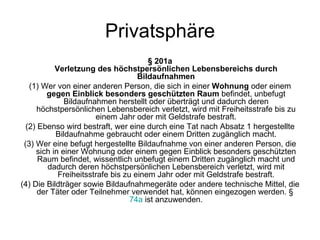 Privatsphäre § 201a Verletzung des höchstpersönlichen Lebensbereichs durch Bildaufnahmen (1) Wer von einer anderen Person, die sich in einer  Wohnung  oder einem  gegen Einblick besonders geschützten Raum  befindet, unbefugt Bildaufnahmen herstellt oder überträgt und dadurch deren höchstpersönlichen Lebensbereich verletzt, wird mit Freiheitsstrafe bis zu einem Jahr oder mit Geldstrafe bestraft. (2) Ebenso wird bestraft, wer eine durch eine Tat nach Absatz 1 hergestellte Bildaufnahme gebraucht oder einem Dritten zugänglich macht. (3) Wer eine befugt hergestellte Bildaufnahme von einer anderen Person, die sich in einer Wohnung oder einem gegen Einblick besonders geschützten Raum befindet, wissentlich unbefugt einem Dritten zugänglich macht und dadurch deren höchstpersönlichen Lebensbereich verletzt, wird mit Freiheitsstrafe bis zu einem Jahr oder mit Geldstrafe bestraft. (4) Die Bildträger sowie Bildaufnahmegeräte oder andere technische Mittel, die der Täter oder Teilnehmer verwendet hat, können eingezogen werden. §  74a  ist anzuwenden. 