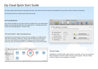 Zip Cloud Quick Start Guide
You have made a great decision choosing Zip Cloud, your files will now be safe and accessible from any device with an internet connection.
The Zip Cloud service is split across three main areas:

Zip Cloud Application
This will be installed on your Mac and be accessible from your Applications
folder and can easily be pinned to your dock by Ctrl + Clicking on the Zip
Cloud icon selecting Options > Keep in Dock.

The Control Panel - http://my.zipcloud.com
Accessing the control panel is easy from any computer or mobile device
that has an internet connection, simply visit the URL above and sign in
with your email address and password. Simply put the control panel is
where you see your backed up files, synced files and account information.

The Sync Folder
Available as a normal folder within Home on your Mac. Or you can access all
files contained in the Sync folder from the control panel. The Sync folder
mirrors a folder on one computer on another.

 