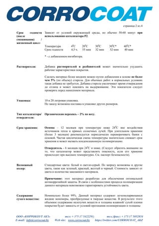 ООО «КОРРОКОУТ АКЗ» тел: + 375 17 5422293; тел./факс: + 375 17 5052854
E-mail: info@corrocoat.by Web site: www.corrocoat.by https://twitter.com/CORROCOAT_AKZ
страница 2 из 4
подбирать в соответствии с особенностями предстоящей работы. Давление
жидкости должно быть приблизительно 2500 фунтов на квадратный дюйм,
его следует подбирать в зависимости от температуры, длины шлангов для
распыления и т.д.
Хотя покрытие Зипкоут разработано специально для нанесения
распылителем, тем не менее, этот материал можно наносить кистью и
валиком с короткой щетиной.
Срок годности
(после
смешивания) /
жизнеспособность:
В значительной степени зависит от температуры, но обычно 50-60 минут
при использовании катализатора Р2.
Температура 40
С 200
С 300
С 300
С* 400
С*
Срок годности 4,5 ч. 55 мин 32 мин 52 мин 40 мин
Растворители: Добавка растворителей и разбавителей может значительно ухудшить
рабочие характеристики покрытия.
Сделать материал более жидким можно путем добавления к основе не более
чем 5% (по объему) стирола. Для обычных работ в нормальных условиях
такая добавка не требуется. Добавка стирола увеличивает время отверждения
до отлипа и может повлиять на выдерживание. Эти показатели следует
проверять перед нанесением материала.
Упаковка: 10 и 20 литровые контейнеры. (По заказу возможна поставка в упаковке
других размеров).
Тип катализатора/
отвердителя:
Органический пероксид – в пропорции 2% по весу.
Срок хранения: Основа – 12 месяцев при температуре ниже 240
С вне воздействия
источников тепла и прямых солнечных лучей. При длительном хранении
(более 3 месяцев) рекомендуется периодически переворачивать банки с
основой. Частая циклическая смена температуры значительно снижает срок
хранения и может вызвать конденсационную полимеризацию.
Отвердитель - 6 месяцев при 240
С и ниже. (Следует обратить внимание на
то, что катализатор может представлять опасность, если его хранение
происходит при высокой температуре. См. паспорт безопасности на
отвердитель).
 