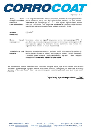 ООО «КОРРОКОУТ АКЗ» тел: + 375 17 5422293; тел./факс: + 375 17 5052854
E-mail: info@corrocoat.by Web site: www.corrocoat.by https://twitter.com/CORROCOAT_AKZ
страница 4 из 4
Твердость: Твёрдость по Барколу приблизительно 50, в оптимальных условиях
возможен и более высокий показатель.
Удлинение при
разрыве:
Приблизительно 1.5%
Износостойкость
(абразивостой-
кость):
201 мг потерь за 1000 циклов при нагрузке 1000 гр. Абразивные диски Н18.
Прочность при
растяжении:
272 кг/см2
Время, через
которое возможно
нанесение
следующего слоя:
Если требуется нанесение в несколько слоев, то каждый последующий слой
можно наносить после того, как предыдущий отвердел, но еще липкий.
Максимальный интервал - 72 часа при температуре 200
С. Время, через
которое возможно наносить следующий слой покрытия, значительно
снижается при высокой температуре и/или под воздействием прямых
солнечных лучей.
Адгезия
покрытия:
295 кг/см2
Время (цикл)
отверждения:
Без отлипа - менее чем через 3 часа, полное отверждение при 200
С
происходит за 4 дня. Скорость отверждения на отлип и полного
отверждения зависит от вентиляции и температуры. В неагрессивные среды
это покрытие можно помещать, как только оно перестает быть липким на
ощупь (без отлипа).
Растворители для
очистки:
Обычные растворители не могут очистить линии насосного оборудования от
смолы-основы материала Зипкоут. Во избежание порчи оборудования
Растворитель Зипкоут следует применять в течение срока жизнеспособности
(годности) материала. Соблюдайте правила техники безопасности.
Все приведенные данные приблизительны, получены опытным путем при использовании качественного
материала, полимеризация которого прошла надлежащим образом. Информация по нанесения материалов
приведена в “Corrocoat Manual”. Если у вас возникли вопросы, пожалуйста, обращайтесь в техническую
службу Corrocoat.
Пересмотр и редактирование: 11/2007
Пересмотр и редактирование: 02/2014
Пересмотр и редактирование: 05/2016
 