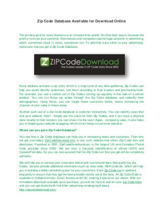 Zip Code Database Available for Download Online


The primary goal for every business is to increase their profits. And the best way to increase the
profit is to know your customer. Businesses and companies spend huge amounts in advertising,
which sometimes result in sales, sometimes not. To add that extra effort to your advertising,
make sure that you get a Zip Code Database.




Every address contains a zip code, which is a major part of any data gathering. Zip Codes can
help you easily identify customers, sort them according to their location and purchasing habit.
For example, you see a certain set of Zip Codes coming up regularly in the sale of a certain
product. You can run those zip codes through the Zip Code database and indentify their
demographics. Using these, you can target these customers better, hence increasing the
chances of your sales in these areas.

Another such use of a Zip Code database is customer interactivity. You can identify users that
visit your website. How? Simply ask the users for their Zip Codes, and if you have a physical
store nearby to their location, you can show it to the user! Again, increasing sales. It also helps
you in keeping your website engaging, which in turn helps in customer retention.

Where can you get a Zip Code Database?

You see how a Zip Code database can help you in increasing leads and customers. Then why
not get one today. ZipCodeDownload.com is one such website that offers Zip Code lists and
directories. Founded in 2001, ZipCodeDownload.com is the largest US and Canadian Postal
Code provider since 2002. We are also a licensed redistributors of official USPS and
CanadaPost data. So you can rest assured that the Zip Code List that you get will be completely
authentic.

We will help you in serving your customers better with customized data. Along with the Zip
Codes, we also provide additional information such as area code, MSA code etc. which will help
you in building a better advertising plan for your customers. Each Zip Code List is updated
frequently to ensure that they get the best possible results out of the data. All Zip Code Data is
available in multiple formats, Excel, Access and CSV, making it easier for our clients. With our
immediate download available upon purchase, you will not have to wait for your Zip Code Data
and you can get started with that killer advertising strategy right away!
http://zipcodedownload.com/
 