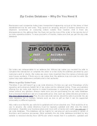 Zip Codes Database – Why Do You Need It


Businesses and companies today have transactions happening not just at the place of their
establishment but far and wide. They spend an amazing amount of dollars sometimes on
shipment, sometimes on executing orders outside their location. And if there are
discrepancies in the address then the there not just the loss of the order or the service but of
so many operative dollars. To save yourself a of trouble, make sure that you get the zip code
database.




Zip codes are indispensable to an address list. Without zip codes you wouldn't be able to
complete the transaction or complete the order or in fact verify the address provided by your
customers and/ or clients. Zip codes are even more important than the names of streets and
even house numbers. If there are no zip codes then the address may not even be valid. Zip
codes help make addresses verifiable and in fact authentic.

Where to get Zip Codes From
Therefore if you still haven't go a zip code directory, it's time you get one! Nowadays a fully
operative and extremely helpful list of zip codes can be obtained online. There are websites
offering the zip code web service to assist businesses in executing their transactions and
orders without any glitches. Always make sure you are purchasing the zip code database
from a licensed distributor and at a reasonable price. One such zip codes directory provider is
http://zipcodedownload.com/ Plus the zip code web service should be able to provide the zip
code database list in multiple formats such as doc or pdf so that it can be supported
universally on different systems.

Also make sure that the zip code list is updated and not an obsolete one. That would be of no
use to anyone. Zip codes directory must be regularly updated and offer only the latest
information. Expedite your business plans and more with a handy and useful zip code api or
zip code database. This database will be helpful for carrying out and executing a variety of
functions and business processes. Most probably the zip code database provided by any
website is received directly from USPS.com which means that it is authentic, updated and
 