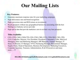 Our Mailing Lists
Key Features:
• Generates maximum response rates for your marketing campaigns
• High deliverance rate and brand recognition
• High conversion rates and ROI (return on investment)
• Reach prospects without any geographical barriers by associating with the best
Mailing List Industry service provider
• High opt-in data that provide marketers zero-in on their very best prospects
Titles Available:
• CEO, CFO, CMO, COO,CTO, CIO, CXO, CBO, CCO, CDO,CKO, CSO, CPO,
CLO, Controller, Director, Vice President, Presidents, Chairman's, GMs, Mid level
Managers, Sales and Marketing Managers, HR Managers, Finance Manager, IT
Head, IT Director, IT Manager, VP IT, Purchasing Manager, Procurement Manager,
Supply Chain, Head of Operations, Business Development, Marketing Executives,
Corporate Secretary, Treasurer, Administration, R & D Executives and many
more......!!!
816-286-4114|info@globalb2bcontacts.com| www.globalb2bcontacts.com
 