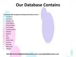 Our Database Contains
Sources provide complete marketing information such as –
• First Name
• Last Name
• Contact Title
• Email Address
• Phone Number
• Fax Number
• Company Name
• Website
• Address
• City
• State
• Postal Code
• Country
• SIC Code
• NAIC Code
• Industry
816-286-4114|info@globalb2bcontacts.com| www.globalb2bcontacts.com
 