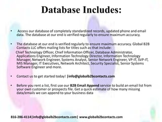 Database Includes:
• Access our database of completely standardized records, updated phone and email
data. The database at our end is verified regularly to ensure maximum accuracy.
• The database at our end is verified regularly to ensure maximum accuracy. Global B2B
Contacts LLC offers mailing lists for titles such as that include:
Chief Technology Officer, Chief Information Officer, Database Administrator,
Applications Engineer, Information Technology Director, Information Technology
Manager, Network Engineer, Systems Analyst, Senior Network Engineer, VP-IT, SVP-IT,
MIS Manager, IT Executives, Network Architect, Security Specialist, Senior Systems
Software Engineer and more.
• Contact us to get started today! |info@globalb2bcontacts.com
• Before you rent a list, first use our B2B Email Append service to build an email list from
your own customer or prospects file. Get a quick estimate of how many missing
data/emails we can append to your business data
816-286-4114|info@globalb2bcontacts.com| www.globalb2bcontacts.com
 