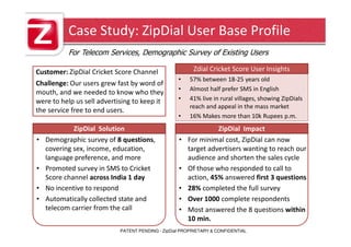 Case Study: ZipDial User Base Profile
           For Telecom Services, Demographic Survey of Existing Users

Customer: ZipDial Cricket Score Channel                  Zdial Cricket Score User Insights
                                                   •    57% between 18-25 years old
Challenge: Our users grew fast by word of
                                                   •    Almost half prefer SMS in English
mouth, and we needed to know who they
were to help us sell advertising to keep it        •    41% live in rural villages, showing ZipDials
                                                        reach and appeal in the mass market
the service free to end users.
                                                   •    16% Makes more than 10k Rupees p.m.
             ZipDial Solution                                    ZipDial Impact
•   Demographic survey of 8 questions,             •   For minimal cost, ZipDial can now
    covering sex, income, education,                   target advertisers wanting to reach our
    language preference, and more                      audience and shorten the sales cycle
•   Promoted survey in SMS to Cricket              •   Of those who responded to call to
    Score channel across India 1 day                   action, 45% answered first 3 questions
•   No incentive to respond                        •   28% completed the full survey
•   Automatically collected state and              •   Over 1000 complete respondents
    telecom carrier from the call                  •   Most answered the 8 questions within
                                                       10 min.
                            PATENT PENDING - ZipDial PROPRIETARY & CONFIDENTIAL
 