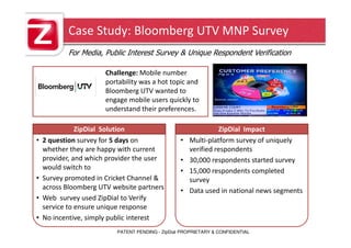 Case Study: Bloomberg UTV MNP Survey
           For Media, Public Interest Survey & Unique Respondent Verification

                       Challenge: Mobile number
                       portability was a hot topic and
                       Bloomberg UTV wanted to
                       engage mobile users quickly to
                       understand their preferences.

               ZipDial Solution                                 ZipDial Impact
•   2 question survey for 5 days on               •   Multi-platform survey of uniquely
    whether they are happy with current               verified respondents
    provider, and which provider the user         •   30,000 respondents started survey
    would switch to                               •   15,000 respondents completed
•   Survey promoted in Cricket Channel &              survey
    across Bloomberg UTV website partners         •   Data used in national news segments
•   Web survey used ZipDial to Verify
    service to ensure unique response
•   No incentive, simply public interest
                          PATENT PENDING - ZipDial PROPRIETARY & CONFIDENTIAL
 