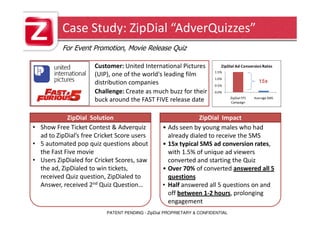 Case Study: ZipDial “AdverQuizzes”
           For Event Promotion, Movie Release Quiz

                       Customer: United International Pictures             ZipDial Ad Conversion Rates
                                                                        1.5%
                       (UIP), one of the world's leading film
                                                                        1.0%
                       distribution companies                                                    15x
                                                                        0.5%
                       Challenge: Create as much buzz for their         0.0%
                                                                                 ZipDial FF5   Average SMS
                       buck around the FAST FIVE release date                    Campaign



             ZipDial Solution
ZipDial Solution:                                              ZipDial Impact
                                                  ZipDial Impact:
• Show Free Ticket Contest & Adverquiz            • Ads seen by young males who had
   ad to ZipDial’s free Cricket Score users         already dialed to receive the SMS
• 5 automated pop quiz questions about            • 15x typical SMS ad conversion rates,
   the Fast Five movie                              with 1.5% of unique ad viewers
• Users ZipDialed for Cricket Scores, saw           converted and starting the Quiz
   the ad, ZipDialed to win tickets,              • Over 70% of converted answered all 5
   received Quiz question, ZipDialed to             questions
   Answer, received 2nd Quiz Question…            • Half answered all 5 questions on and
                                                    off between 1-2 hours, prolonging
                                                    engagement
                           PATENT PENDING - ZipDial PROPRIETARY & CONFIDENTIAL
 