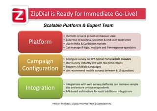 ZipDial is Ready for Immediate Go-Live!
       Scalable Platform & Expert Team

                      •   Platform is live & proven at massive scale
                      •   Expertise in business customer & end user experience
  Platform            •   Live in India & Caribbean markets
                      •   Can manage if-logic, multiple and free response questions


                      •   Configure survey on DIY ZipDial Portal within minutes
 Campaign             •   Start survey instantly live with real-time results
                      •   Supports Multiple Languages
Configuration         •   We recommend mobile surveys between 6-15 questions



                      • Integrations with web survey platforms can increase sample
 Integration            size and ensure unique respondents
                      • API-based architecture for rapid additional integrations



             PATENT PENDING - ZipDial PROPRIETARY & CONFIDENTIAL
 