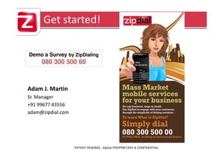 Get started!

Demo a Survey by ZipDialing
     080 300 500 60



Adam J. Martin
Sr. Manager
+91 99677 43556
adam@zipdial.com




                   PATENT PENDING - ZipDial PROPRIETARY & CONFIDENTIAL
 