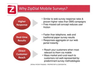 Why ZipDial Mobile Surveys?

                           • Similar to web survey response rates &
 Higher                      proven higher rates than SMS campaigns
Response                   • Free missed call concept reduces user
                             friction


                           • Faster than telephone, web and
Real-time                    traditional paper survey results
 Results                   • Responses aggregate on our web
                             portal instantly


 Direct                     • Reach your customers when most
                              relevant to them via mobile
Customer                    • Mass market and rural reach to
 Reach                        customers not well-represented by
                              predominant survey methodologies
            ZIPDIAL PATENT PENDING – PROPRIETARY & CONFIDENTIAL
 