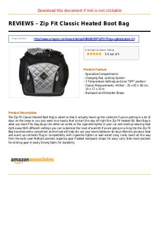 Download this document if link is not clickable
REVIEWS - Zip Fit Classic Heated Boot Bag
Product Details :
http://www.amazon.com/exec/obidos/ASIN/B005PS1P2O?tag=gallianostore-20
Average Customer Rating
5.0 out of 5
Product Feature
Specialize Compartmentsq
Changing Pad, Locking Systemq
3 Temperature Settings and one "OFF" positionq
Classic Measurements: 40 liter - 25 x 43 x 38 cm;q
10 x 17 x 15 in
Backpack and Shoulder Strapsq
Product Description
The Zip Fit Classic Heated Boot Bag is wired so that it actually heats up the contents If youre putting in a lot of
days on the snow or you just want nice toasty feet to start the day off right the Zip Fit Heated Ski Boot Bag is
what you need This bag plugs into either an outlet or the cigarette lighter in your car and starts producing heat
right away With different settings you can customize the level of warmth If youre going on a long trip the Zip Fit
Bag becomes extra convenient as the heat will help dry out your boots between ski days Wired to produce heat
and warm up contents Plug in compatibility with cigarette lighter or wall outlet Long cords reach all the way
from the back seat Multiple pockets organize gear Padded backpack straps for easy carry Side mesh pockets
for sticking gear in easily Strong fabric for durability
 