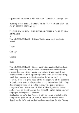 zip/FITNESS CENTRE ASSIGNMENT AMENDED-stage 1.doc
Running Head: THE UR UMUC HEALTHY FITNESS CENTER
CASE STUDY ANALYSIS
1
THE UR UMUC HEALTHY FITNESS CENTER CASE STUDY
ANALYSIS
6
The UR UMUC Healthy Fitness Center case study analysis
Name
Tutor
College
Course
Date
The UR UMUC Healthy fitness centre is a centre that has been
operating since 1980 as a centre for exercise and martial art
classes. For more than twenty years since it was started, the
fitness centre has been operating on the same way and nothing
much has changed since its inception. Being on the 21st
century, there is a great need of the management of the company
to device new system of operation if it is to continue delivering
its services to the public in the future. This paper gives an
analysis of the situation at UR UMUC Healthy fitness center
and devices on the strategies that I would employ being a newly
employed manager at the centre.
Analyzing porter`s five forces, it will be easier to redefine the
competitive position of UR UMUC Healthy Fitness Centre.
Based on the information that has been provided for the fitness
 