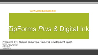 www.281advantage.net

ZipForms Plus & Digital Ink
Presented by : Shauna Zamarripa, Trainer & Development Coach
RE/MAX Realty Advantage
17319 US 281 N Ste. 206
SATX. 78232
210-495-5252

 