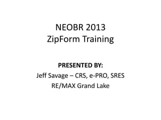 NEOBR 2013
   ZipForm Training

        PRESENTED BY:
Jeff Savage – CRS, e-PRO, SRES
      RE/MAX Grand Lake
 