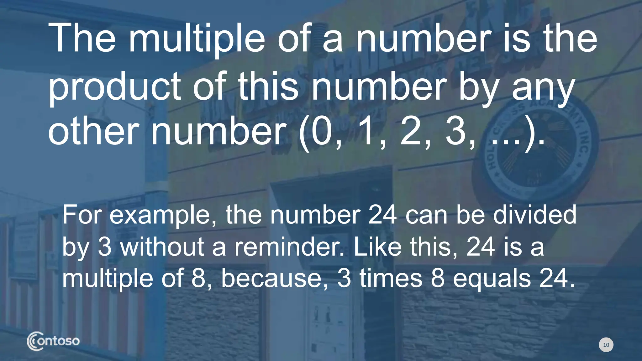 10
The multiple of a number is the
product of this number by any
other number (0, 1, 2, 3, ...).
For example, the number 24 can be divided
by 3 without a reminder. Like this, 24 is a
multiple of 8, because, 3 times 8 equals 24.
 