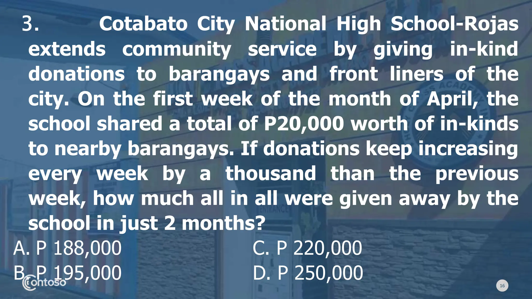 16
3. Cotabato City National High School-Rojas
extends community service by giving in-kind
donations to barangays and front liners of the
city. On the first week of the month of April, the
school shared a total of P20,000 worth of in-kinds
to nearby barangays. If donations keep increasing
every week by a thousand than the previous
week, how much all in all were given away by the
school in just 2 months?
A. P 188,000 C. P 220,000
B. P 195,000 D. P 250,000
 