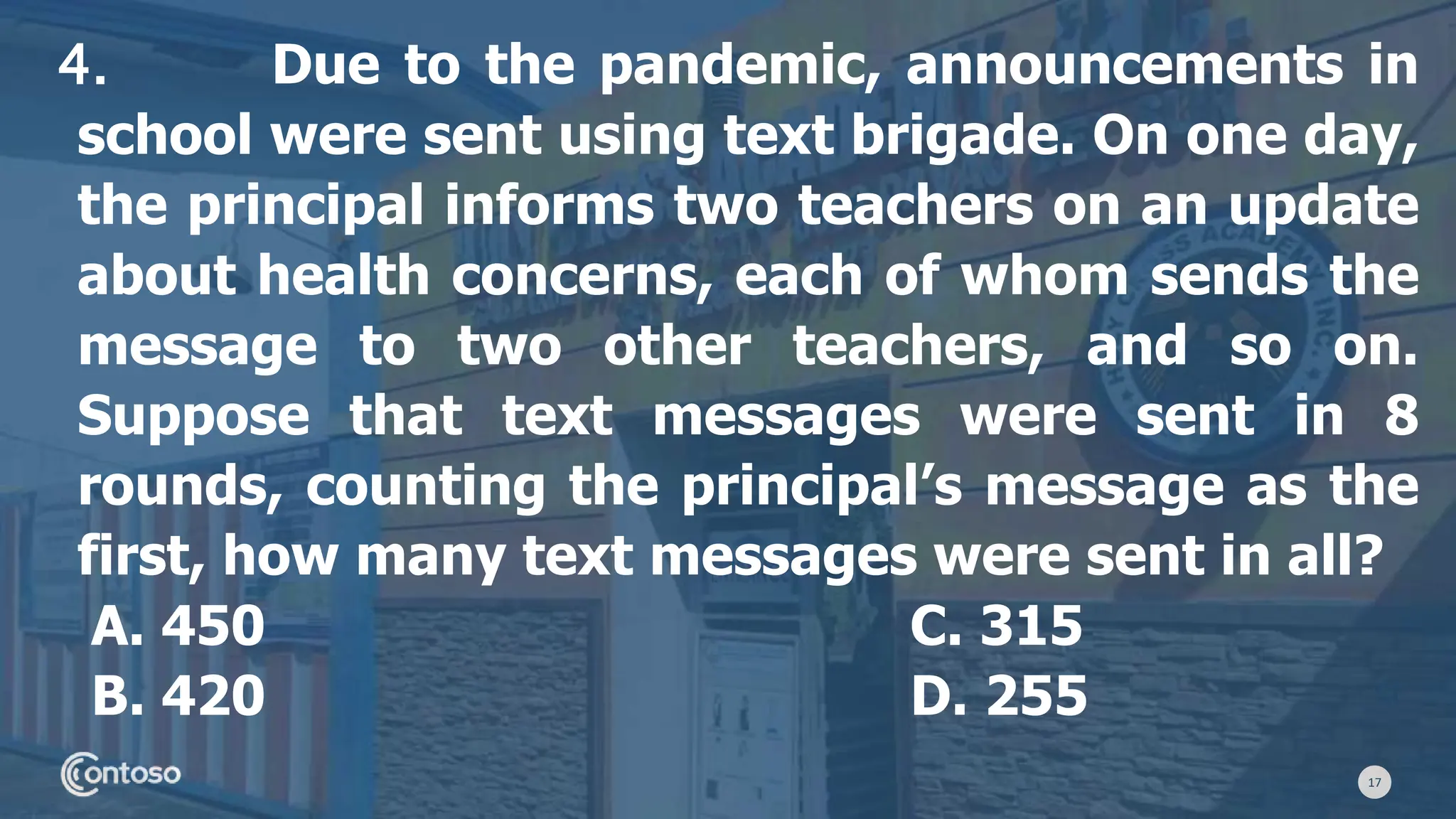 17
4. Due to the pandemic, announcements in
school were sent using text brigade. On one day,
the principal informs two teachers on an update
about health concerns, each of whom sends the
message to two other teachers, and so on.
Suppose that text messages were sent in 8
rounds, counting the principal’s message as the
first, how many text messages were sent in all?
A. 450 C. 315
B. 420 D. 255
 