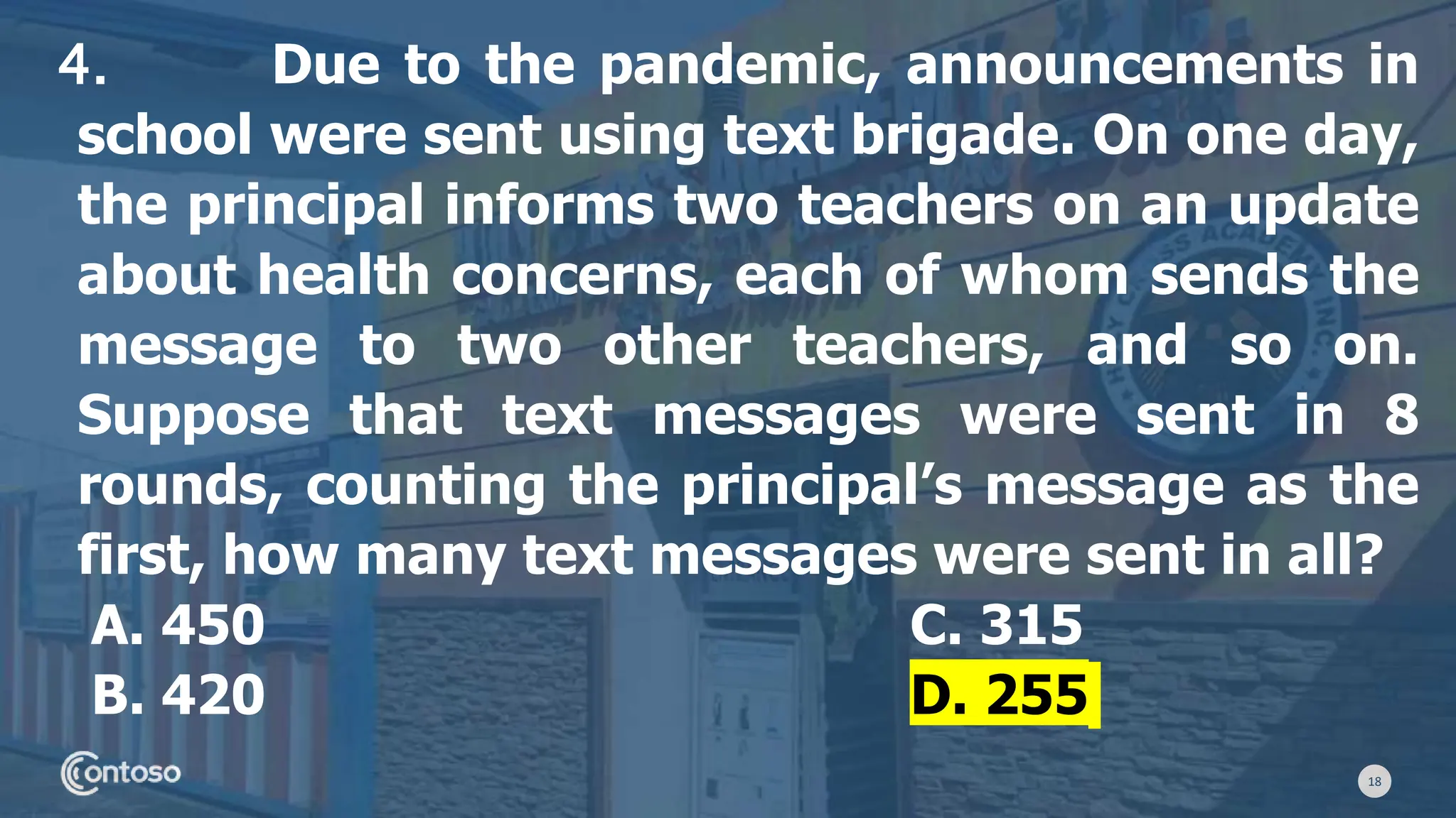 18
4. Due to the pandemic, announcements in
school were sent using text brigade. On one day,
the principal informs two teachers on an update
about health concerns, each of whom sends the
message to two other teachers, and so on.
Suppose that text messages were sent in 8
rounds, counting the principal’s message as the
first, how many text messages were sent in all?
A. 450 C. 315
B. 420 D. 255
 