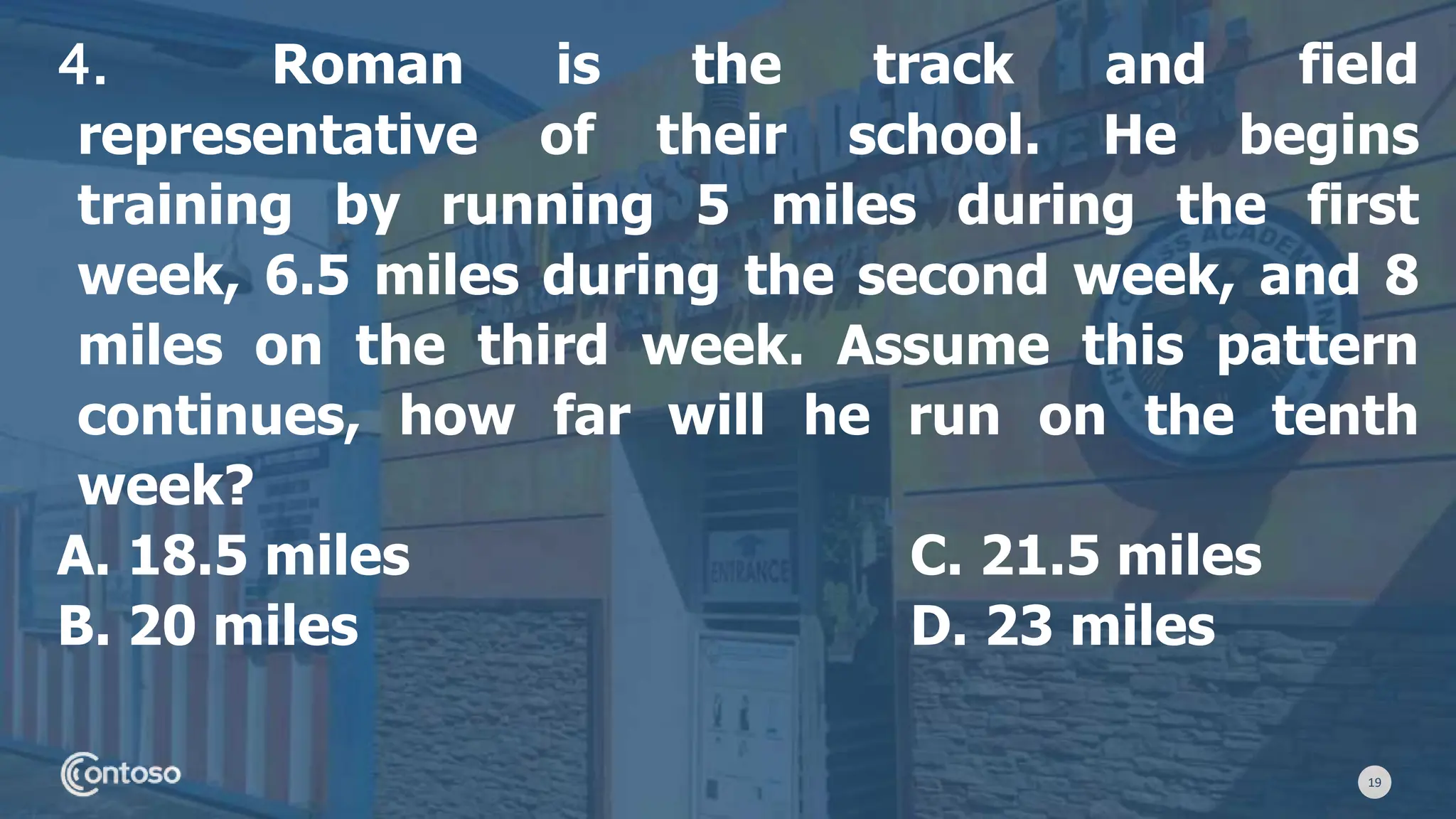 19
4. Roman is the track and field
representative of their school. He begins
training by running 5 miles during the first
week, 6.5 miles during the second week, and 8
miles on the third week. Assume this pattern
continues, how far will he run on the tenth
week?
A. 18.5 miles C. 21.5 miles
B. 20 miles D. 23 miles
 