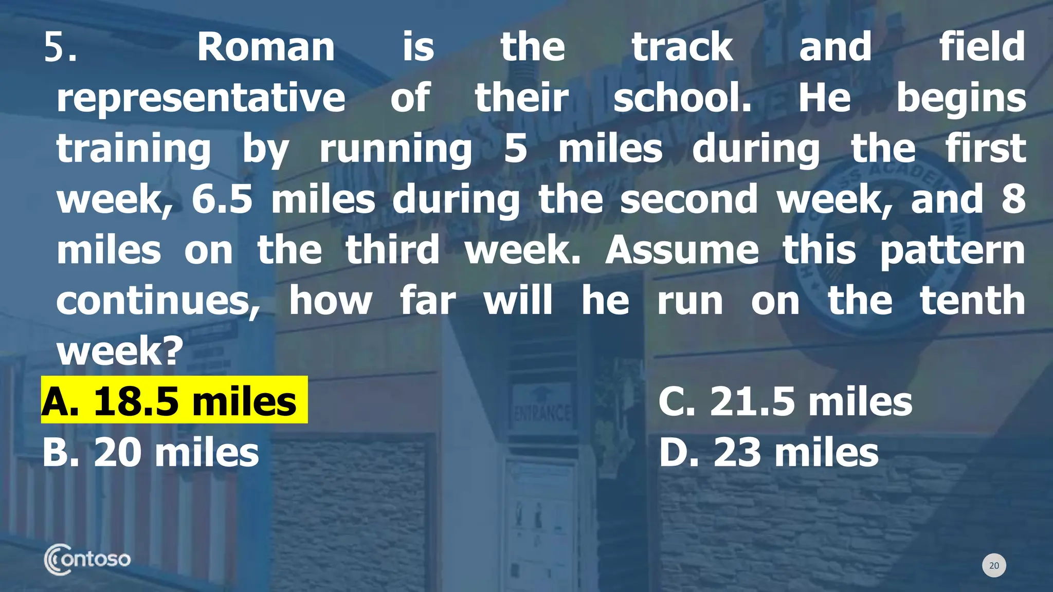 20
5. Roman is the track and field
representative of their school. He begins
training by running 5 miles during the first
week, 6.5 miles during the second week, and 8
miles on the third week. Assume this pattern
continues, how far will he run on the tenth
week?
A. 18.5 miles C. 21.5 miles
B. 20 miles D. 23 miles
 