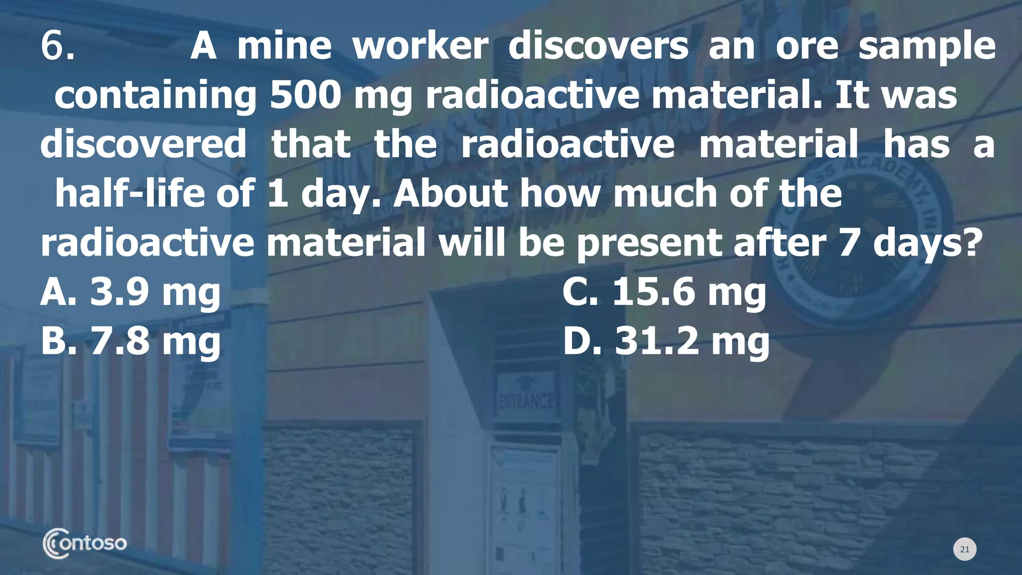 21
6. A mine worker discovers an ore sample
containing 500 mg radioactive material. It was
discovered that the radioactive material has a
half-life of 1 day. About how much of the
radioactive material will be present after 7 days?
A. 3.9 mg C. 15.6 mg
B. 7.8 mg D. 31.2 mg
 