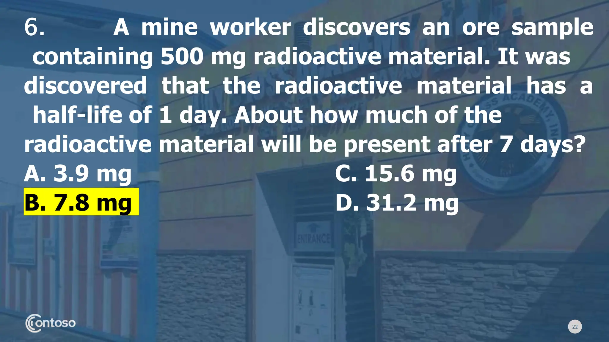22
6. A mine worker discovers an ore sample
containing 500 mg radioactive material. It was
discovered that the radioactive material has a
half-life of 1 day. About how much of the
radioactive material will be present after 7 days?
A. 3.9 mg C. 15.6 mg
B. 7.8 mg D. 31.2 mg
 