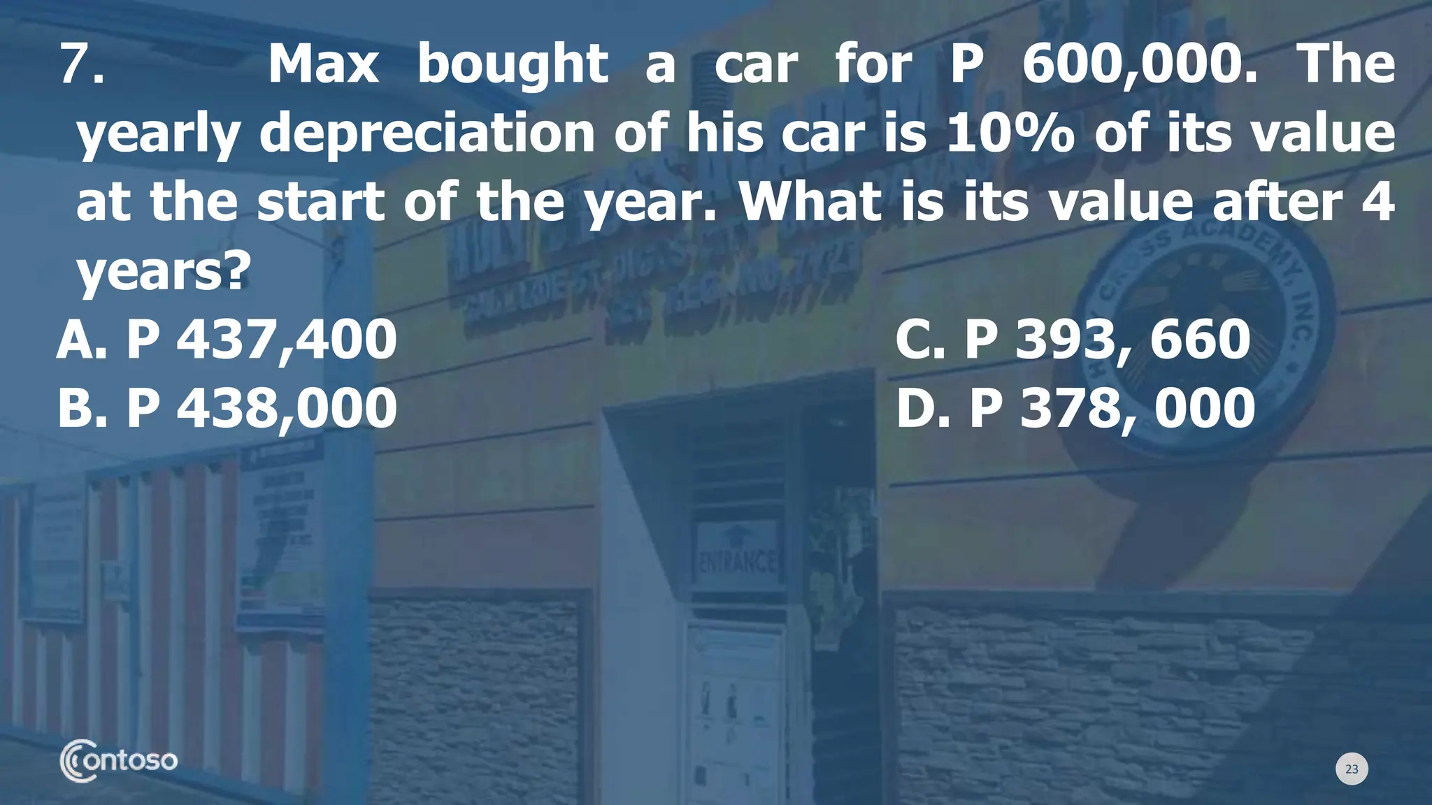 23
7. Max bought a car for P 600,000. The
yearly depreciation of his car is 10% of its value
at the start of the year. What is its value after 4
years?
A. P 437,400 C. P 393, 660
B. P 438,000 D. P 378, 000
 