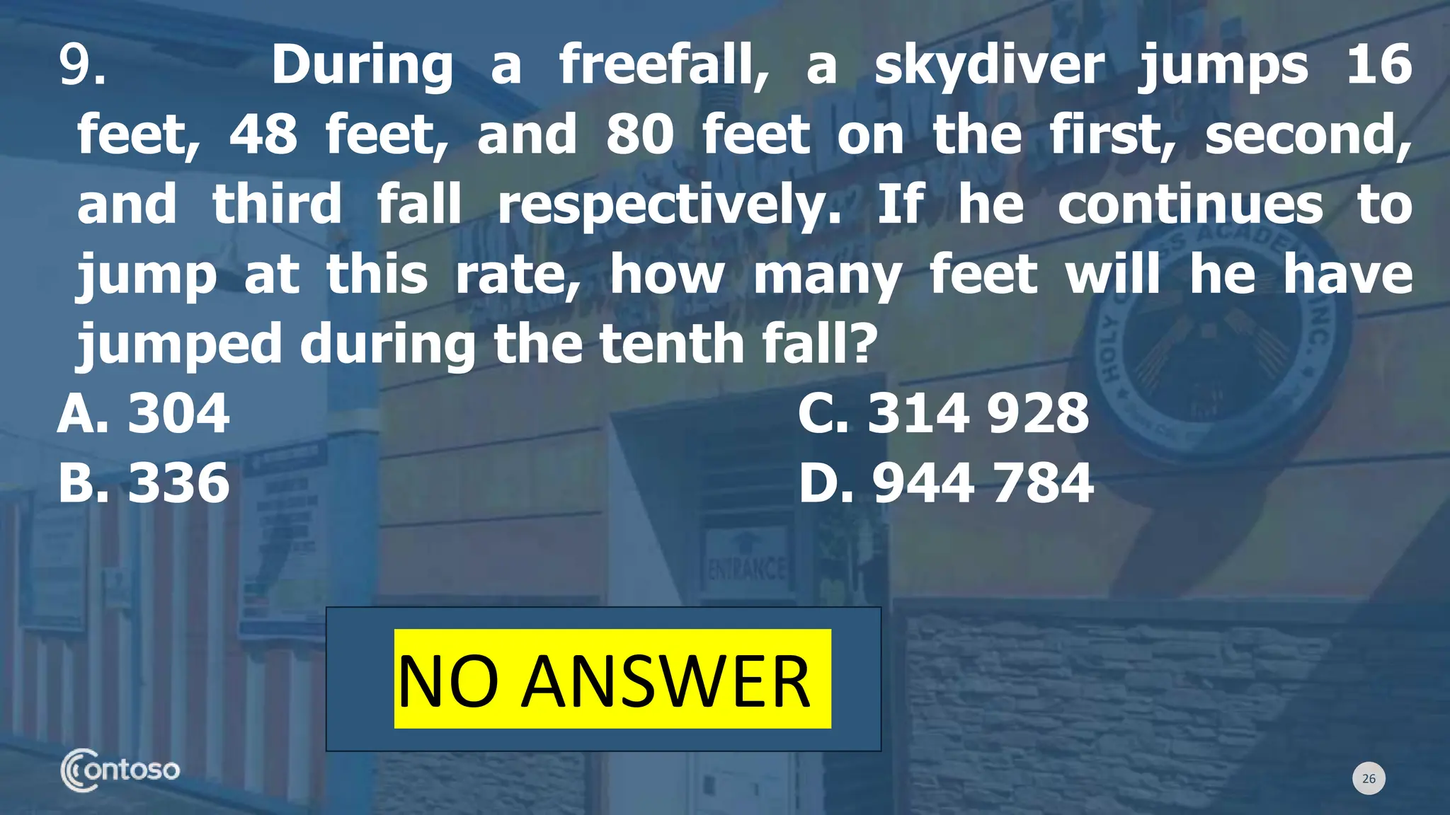 26
9. During a freefall, a skydiver jumps 16
feet, 48 feet, and 80 feet on the first, second,
and third fall respectively. If he continues to
jump at this rate, how many feet will he have
jumped during the tenth fall?
A. 304 C. 314 928
B. 336 D. 944 784
NO ANSWER
 