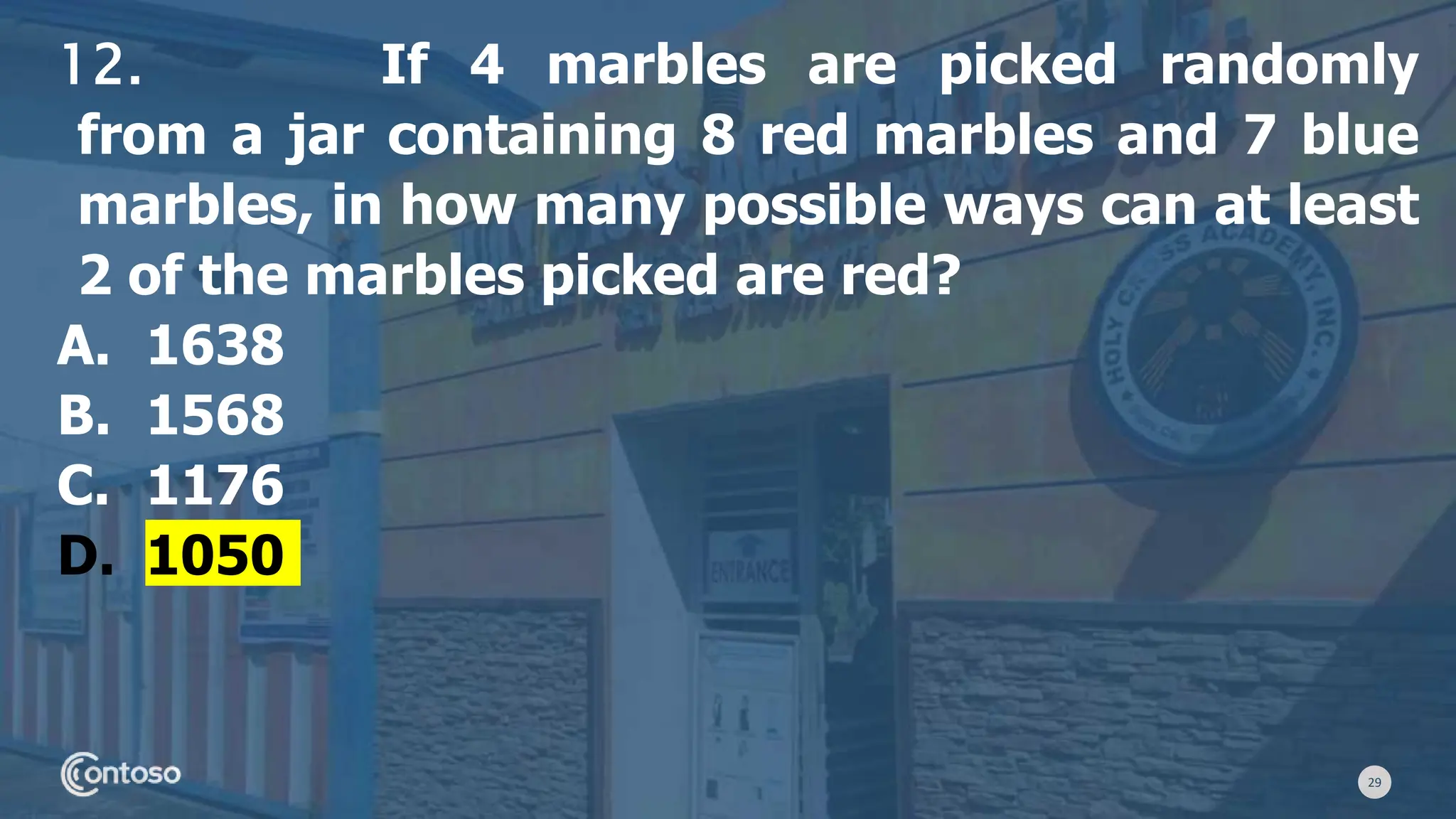 29
12. If 4 marbles are picked randomly
from a jar containing 8 red marbles and 7 blue
marbles, in how many possible ways can at least
2 of the marbles picked are red?
A. 1638
B. 1568
C. 1176
D. 1050
 