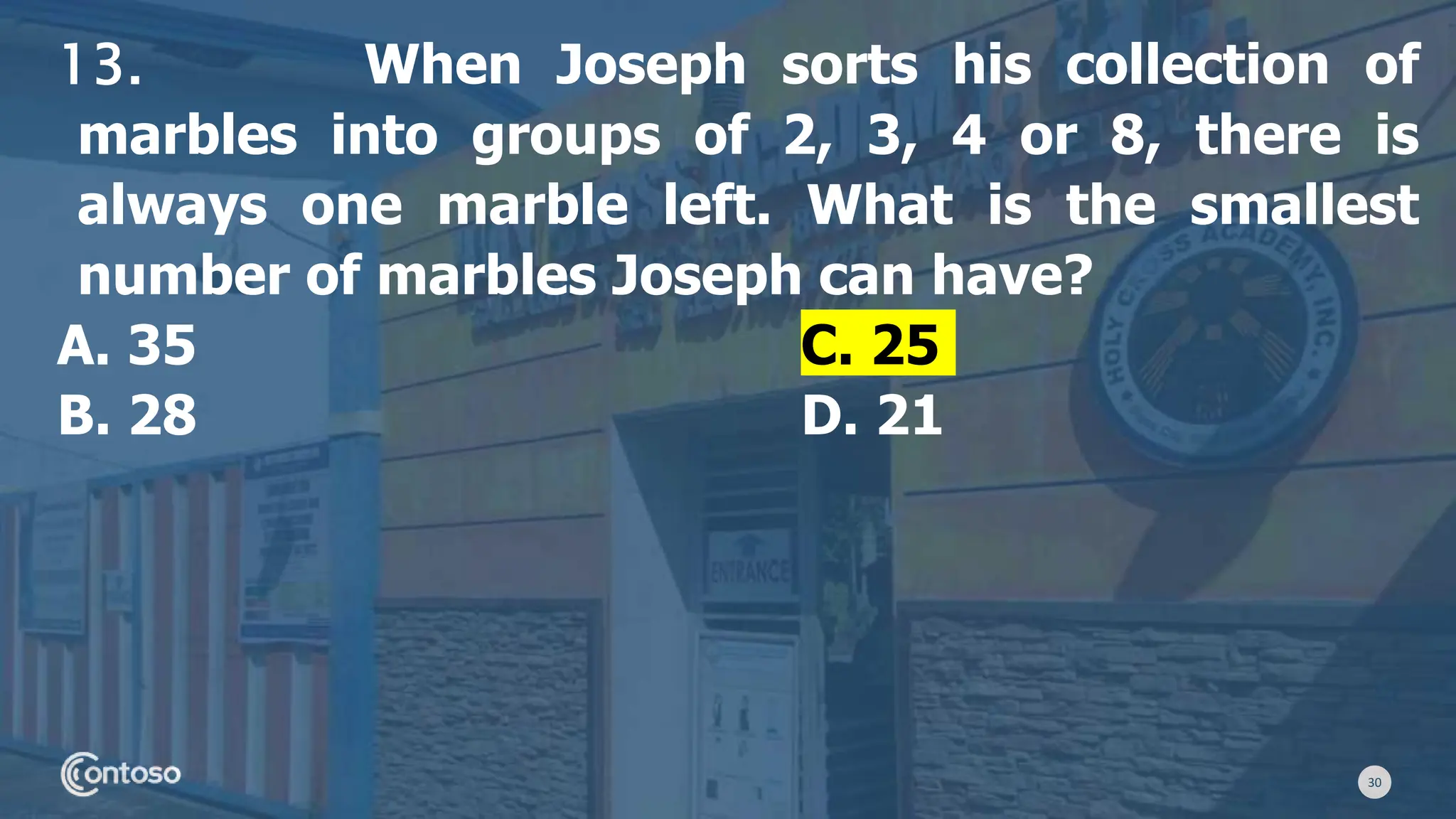 30
13. When Joseph sorts his collection of
marbles into groups of 2, 3, 4 or 8, there is
always one marble left. What is the smallest
number of marbles Joseph can have?
A. 35 C. 25
B. 28 D. 21
 