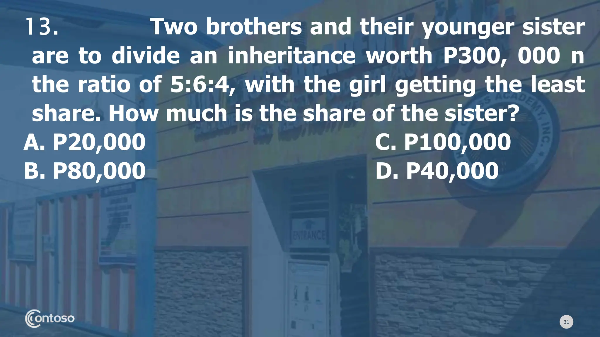 31
13. Two brothers and their younger sister
are to divide an inheritance worth P300, 000 n
the ratio of 5:6:4, with the girl getting the least
share. How much is the share of the sister?
A. P20,000 C. P100,000
B. P80,000 D. P40,000
 