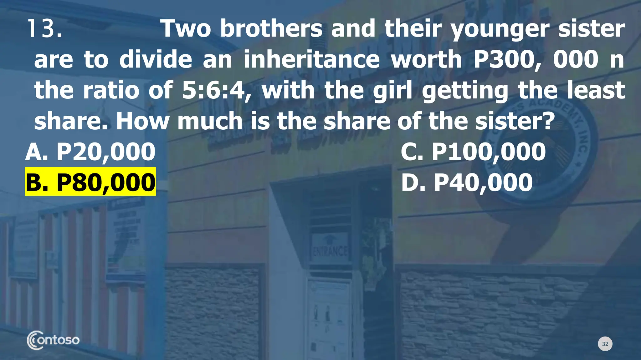 32
13. Two brothers and their younger sister
are to divide an inheritance worth P300, 000 n
the ratio of 5:6:4, with the girl getting the least
share. How much is the share of the sister?
A. P20,000 C. P100,000
B. P80,000 D. P40,000
 