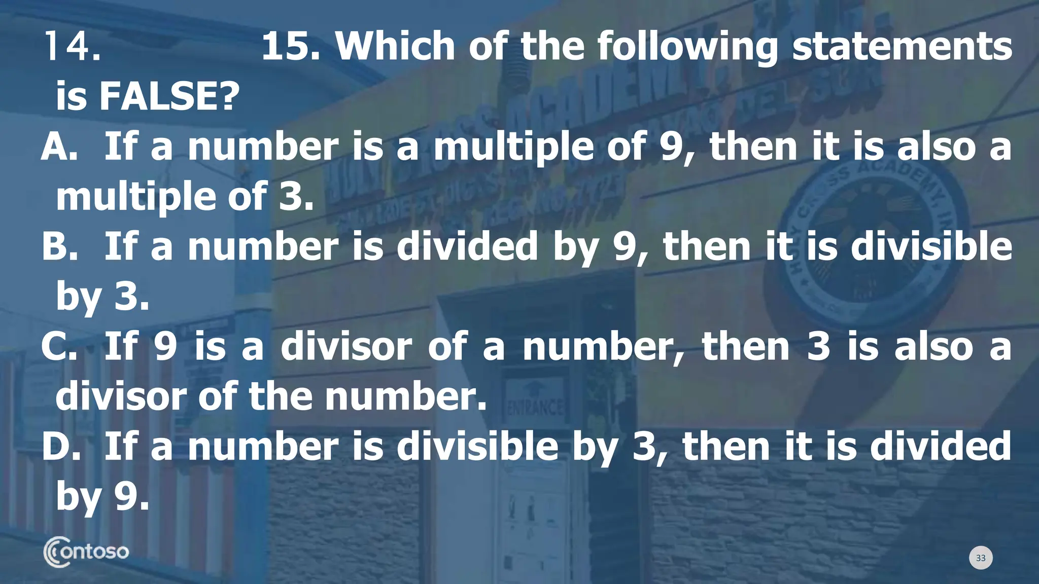 33
14. 15. Which of the following statements
is FALSE?
A. If a number is a multiple of 9, then it is also a
multiple of 3.
B. If a number is divided by 9, then it is divisible
by 3.
C. If 9 is a divisor of a number, then 3 is also a
divisor of the number.
D. If a number is divisible by 3, then it is divided
by 9.
 