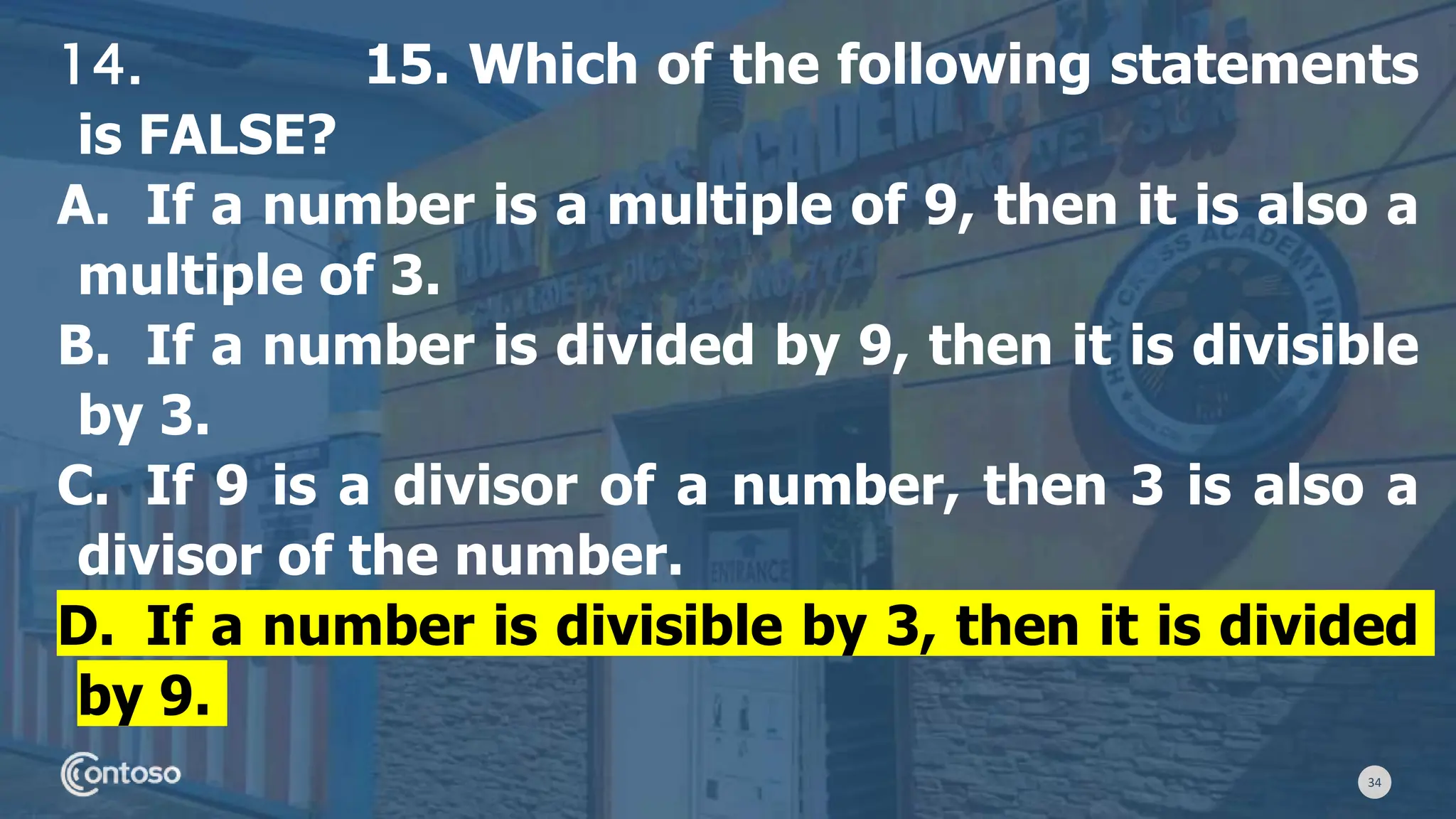 34
14. 15. Which of the following statements
is FALSE?
A. If a number is a multiple of 9, then it is also a
multiple of 3.
B. If a number is divided by 9, then it is divisible
by 3.
C. If 9 is a divisor of a number, then 3 is also a
divisor of the number.
D. If a number is divisible by 3, then it is divided
by 9.
 