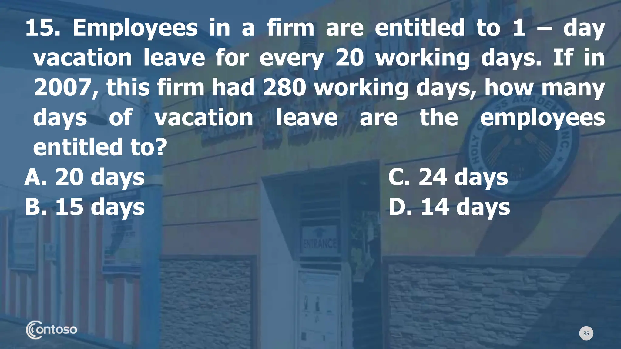 35
15. Employees in a firm are entitled to 1 – day
vacation leave for every 20 working days. If in
2007, this firm had 280 working days, how many
days of vacation leave are the employees
entitled to?
A. 20 days C. 24 days
B. 15 days D. 14 days
 