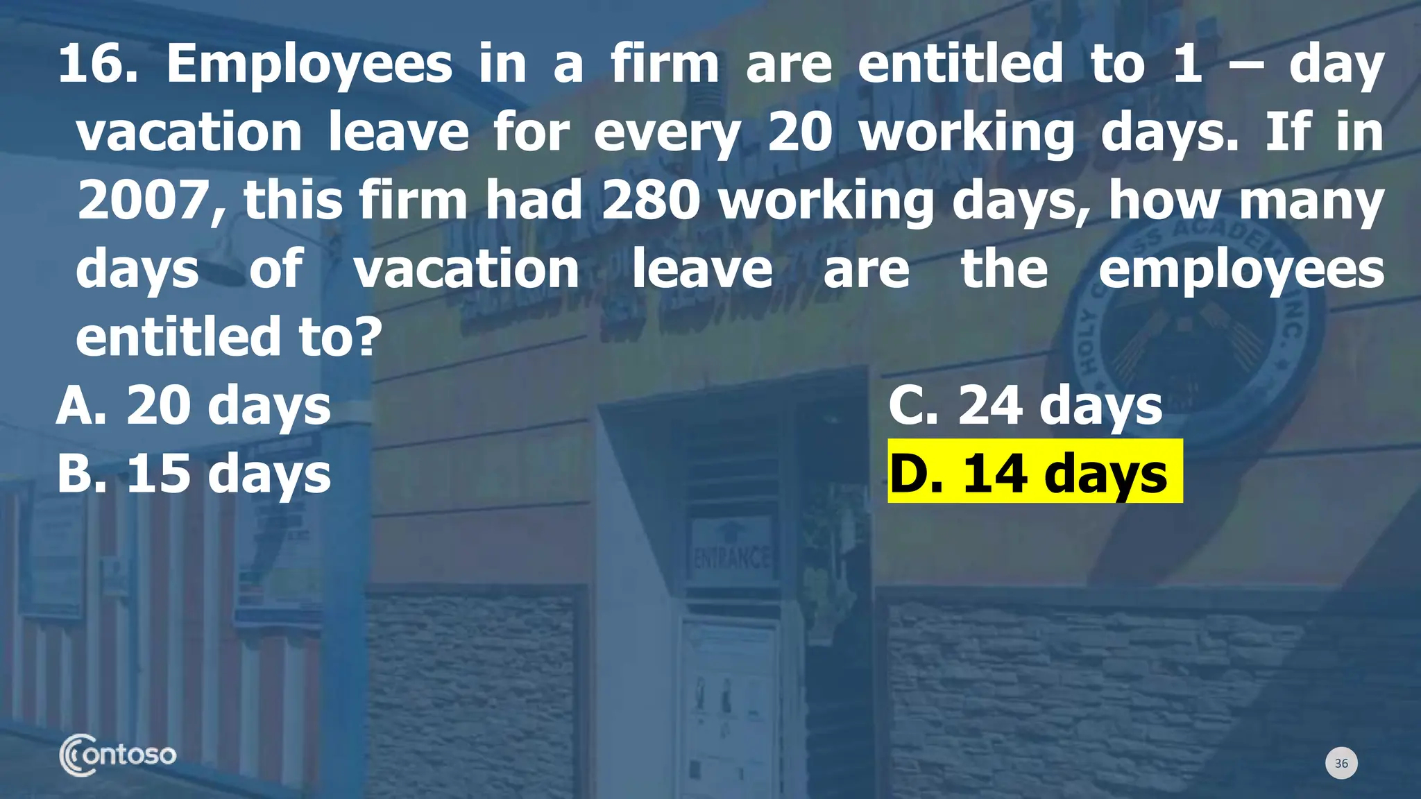 36
16. Employees in a firm are entitled to 1 – day
vacation leave for every 20 working days. If in
2007, this firm had 280 working days, how many
days of vacation leave are the employees
entitled to?
A. 20 days C. 24 days
B. 15 days D. 14 days
 