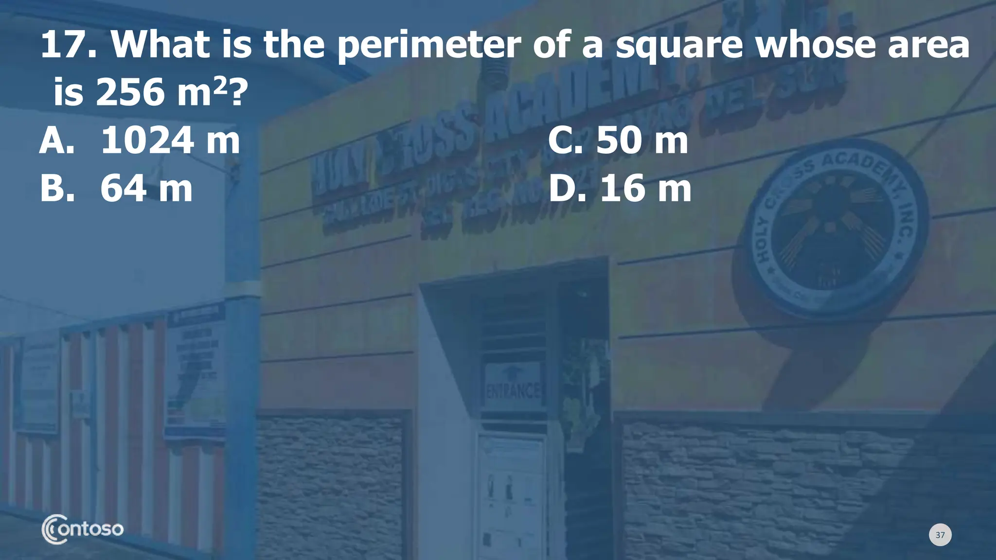 37
17. What is the perimeter of a square whose area
is 256 m2?
A. 1024 m C. 50 m
B. 64 m D. 16 m
 