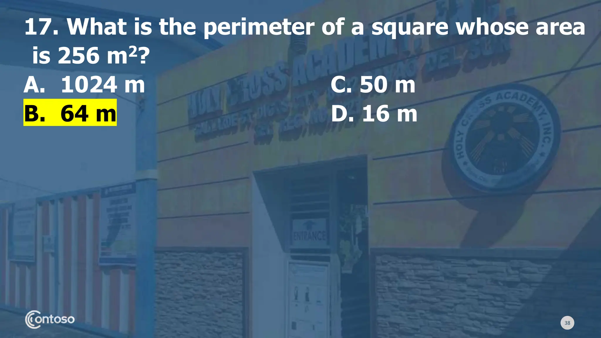 38
17. What is the perimeter of a square whose area
is 256 m2?
A. 1024 m C. 50 m
B. 64 m D. 16 m
 