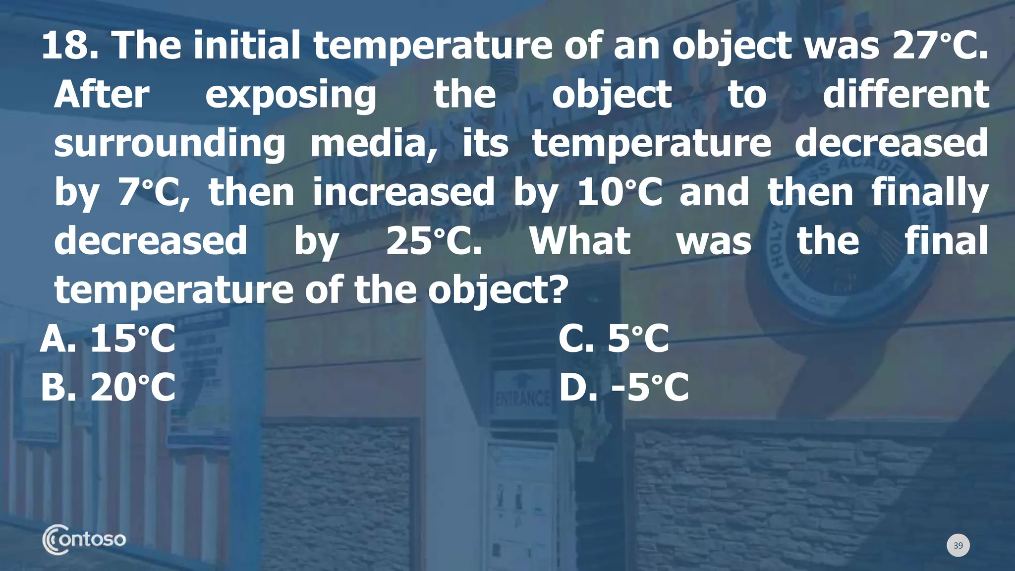 39
18. The initial temperature of an object was 27°C.
After exposing the object to different
surrounding media, its temperature decreased
by 7°C, then increased by 10°C and then finally
decreased by 25°C. What was the final
temperature of the object?
A. 15°C C. 5°C
B. 20°C D. -5°C
 