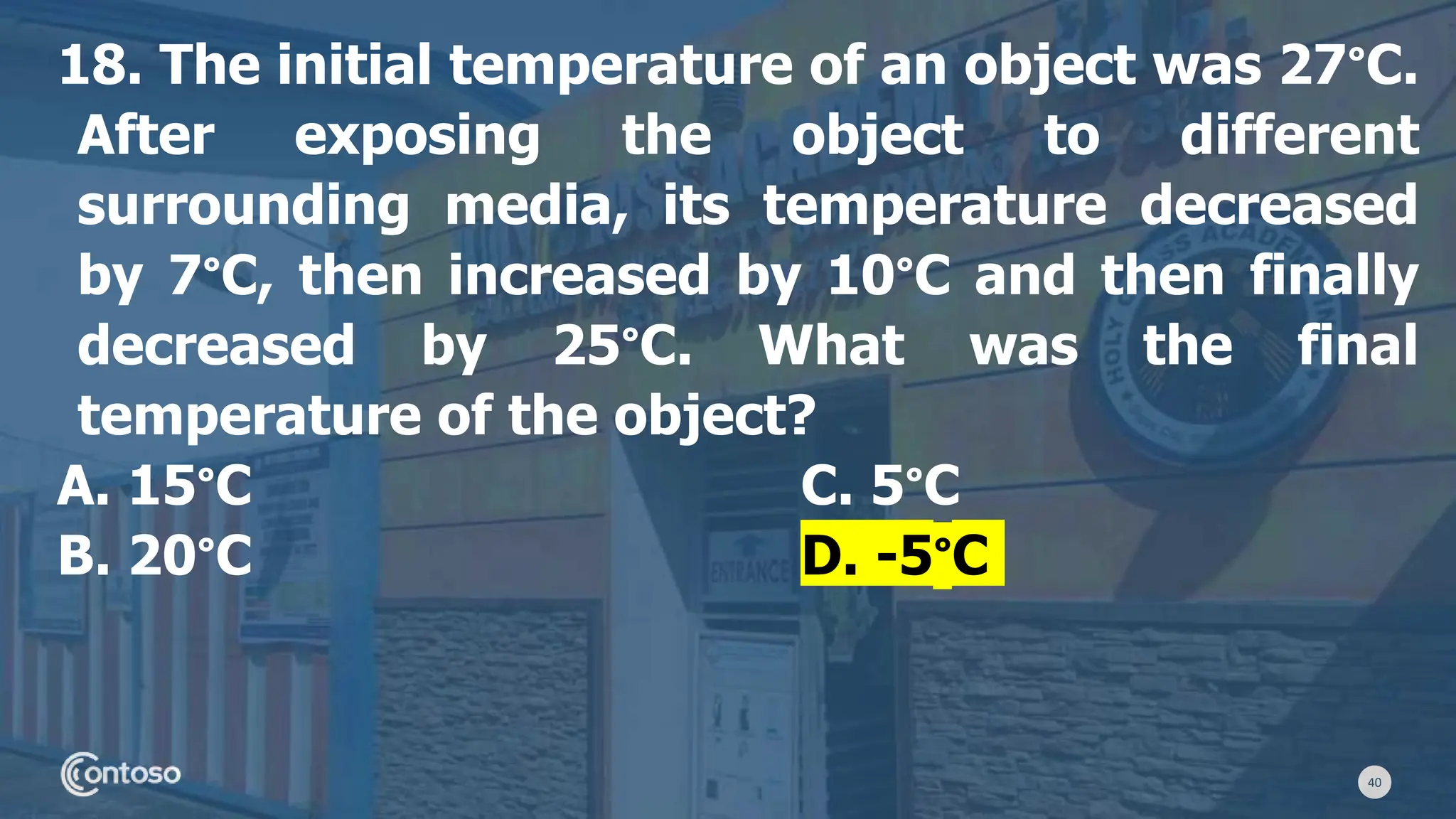40
18. The initial temperature of an object was 27°C.
After exposing the object to different
surrounding media, its temperature decreased
by 7°C, then increased by 10°C and then finally
decreased by 25°C. What was the final
temperature of the object?
A. 15°C C. 5°C
B. 20°C D. -5°C
 