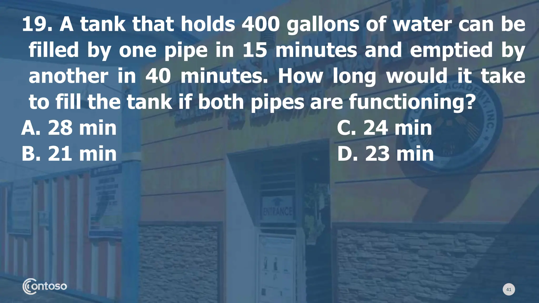 41
19. A tank that holds 400 gallons of water can be
filled by one pipe in 15 minutes and emptied by
another in 40 minutes. How long would it take
to fill the tank if both pipes are functioning?
A. 28 min C. 24 min
B. 21 min D. 23 min
 