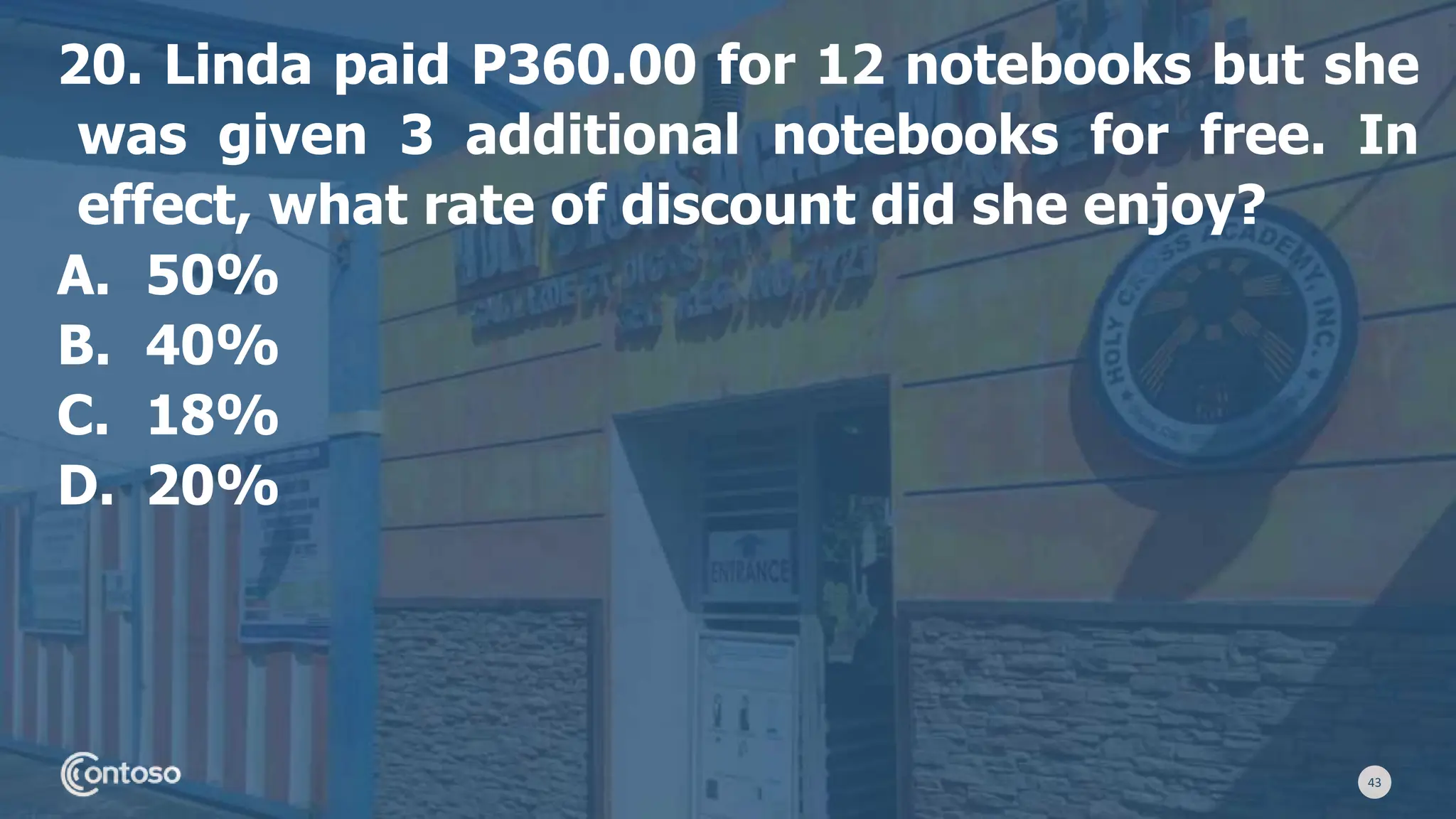 43
20. Linda paid P360.00 for 12 notebooks but she
was given 3 additional notebooks for free. In
effect, what rate of discount did she enjoy?
A. 50%
B. 40%
C. 18%
D. 20%
 