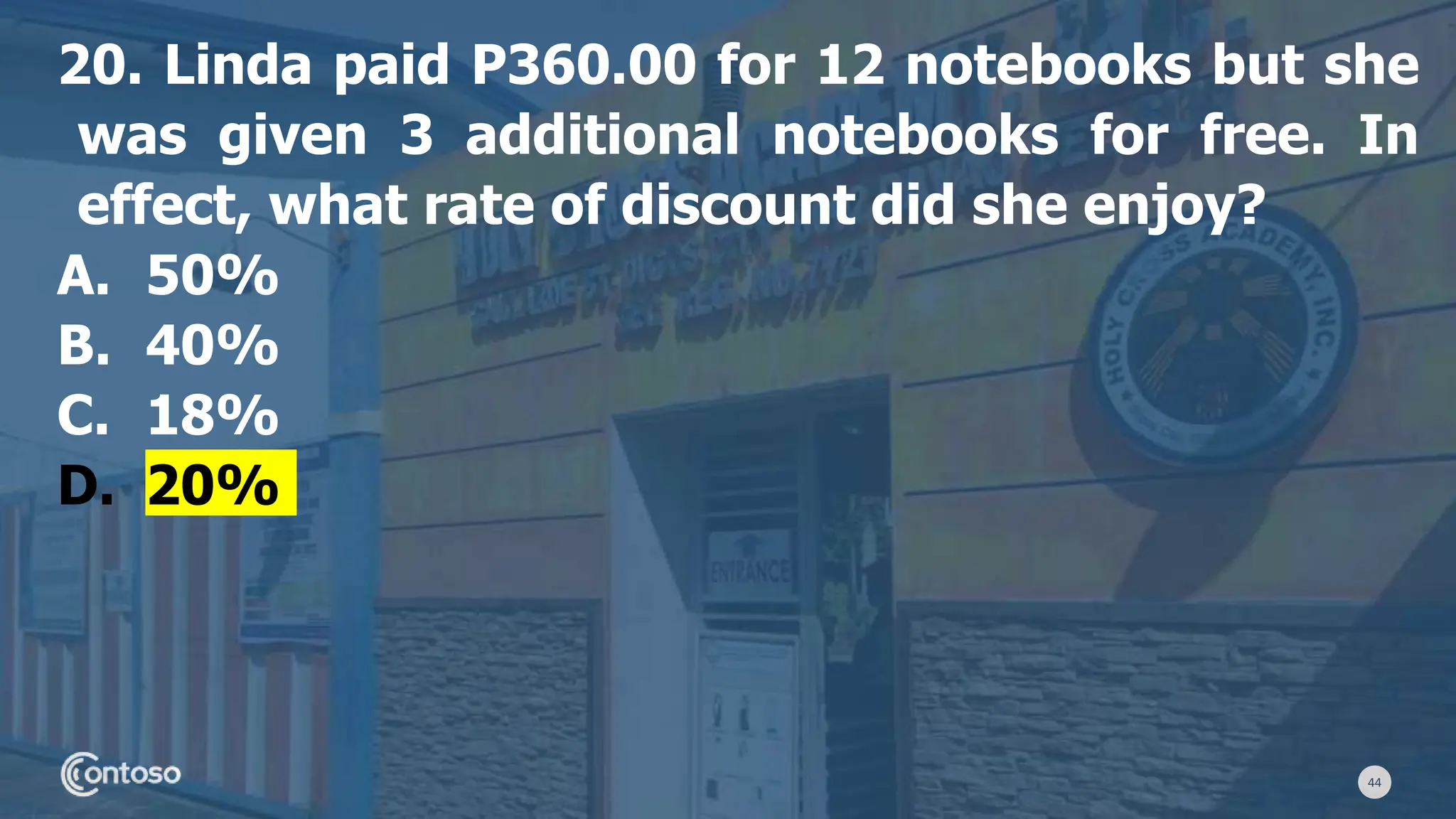 44
20. Linda paid P360.00 for 12 notebooks but she
was given 3 additional notebooks for free. In
effect, what rate of discount did she enjoy?
A. 50%
B. 40%
C. 18%
D. 20%
 