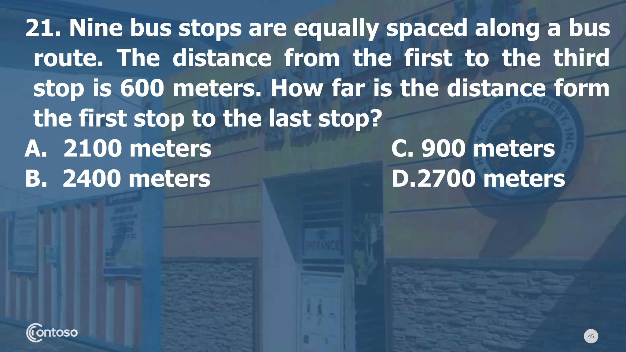 45
21. Nine bus stops are equally spaced along a bus
route. The distance from the first to the third
stop is 600 meters. How far is the distance form
the first stop to the last stop?
A. 2100 meters C. 900 meters
B. 2400 meters D.2700 meters
 