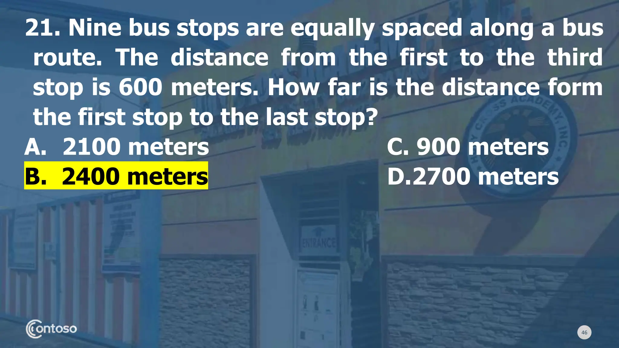 46
21. Nine bus stops are equally spaced along a bus
route. The distance from the first to the third
stop is 600 meters. How far is the distance form
the first stop to the last stop?
A. 2100 meters C. 900 meters
B. 2400 meters D.2700 meters
 