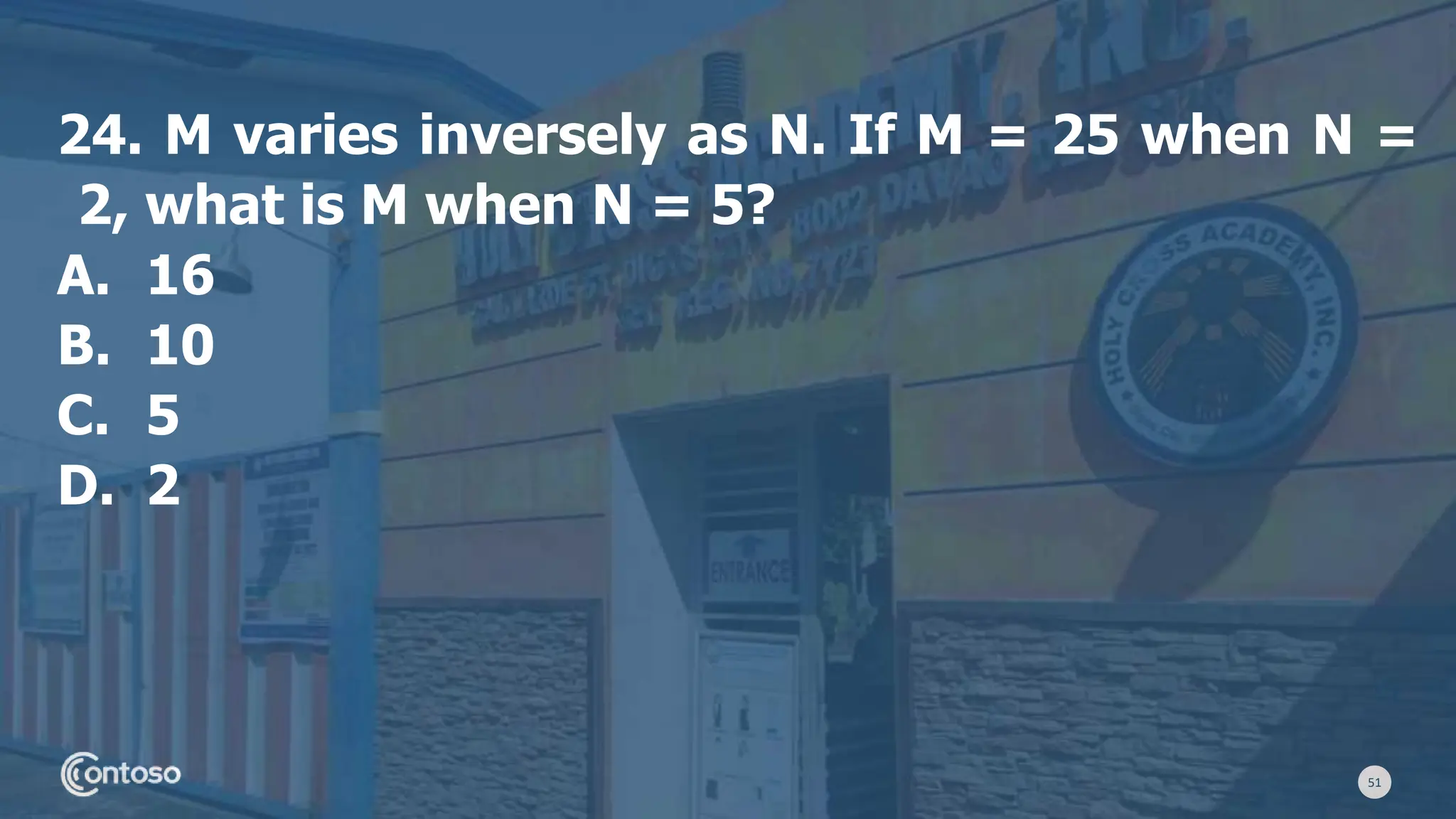 51
24. M varies inversely as N. If M = 25 when N =
2, what is M when N = 5?
A. 16
B. 10
C. 5
D. 2
 